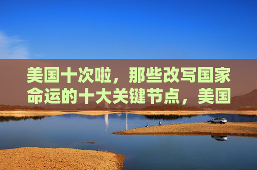 美国十次啦,那些改写国家命运的十大关键节点,美国十大改写国家命运的关键节点 美国十次啦,那些改写国家命运的十大关键节点,美国十大改写国家命运的关键节点