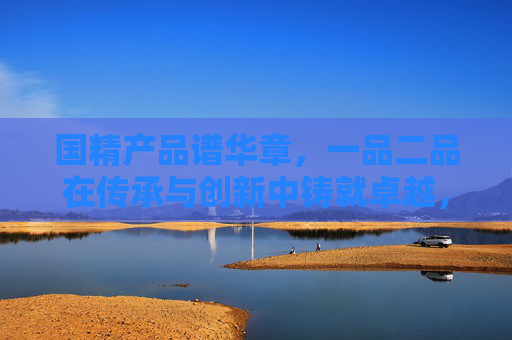 国精产品谱华章,一品二品在传承与创新中铸就卓越,传承创新铸卓越,国精一品谱华章 国精产品谱华章,一品二品在传承与创新中铸就卓越,传承创新铸卓越,国精一品谱华章