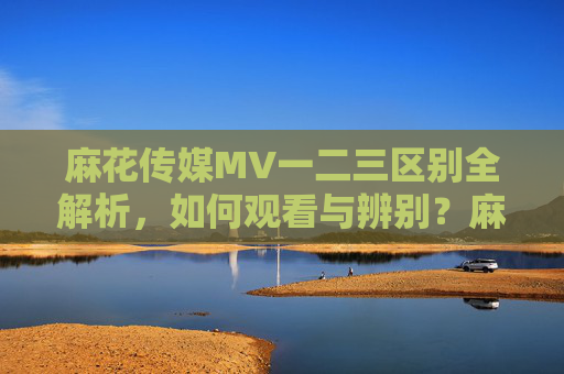 麻花传媒MV一二三区别全解析,如何观看与辨别?麻花传媒MV一二三区别全解析,如何观看与辨别 麻花传媒MV一二三区别全解析,如何观看与辨别?麻花传媒MV一二三区别全解析,如何观看与辨别