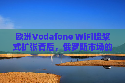 欧洲Vodafone WiFi喷浆式扩张背后,俄罗斯市场的博弈与电信业的地缘考验,Vodafone WiFi喷浆式扩张下的俄罗斯博弈与电信地缘考验 欧洲Vodafone WiFi喷浆式扩张背后,俄罗斯市场的博弈与电信业的地缘考验,Vodafone WiFi喷浆式扩张下的俄罗斯博弈与电信地缘考验