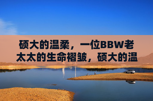 硕大的温柔,一位BBW老太太的生命褶皱,硕大的温柔,一位BBW老太太的生命褶皱 硕大的温柔,一位BBW老太太的生命褶皱,硕大的温柔,一位BBW老太太的生命褶皱