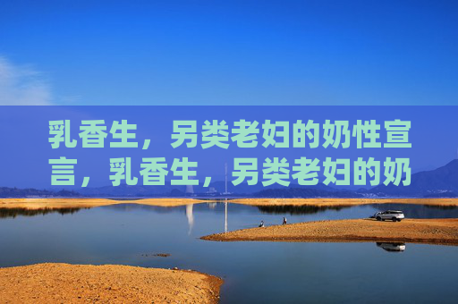 乳香生,另类老妇的奶性宣言,乳香生,另类老妇的奶性宣言 乳香生,另类老妇的奶性宣言,乳香生,另类老妇的奶性宣言