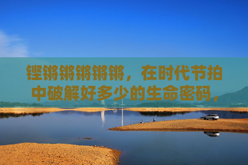 铿锵锵锵锵锵,在时代节拍中破解好多少的生命密码,时代节拍,破解生命的密码 铿锵锵锵锵锵,在时代节拍中破解好多少的生命密码,时代节拍,破解生命的密码
