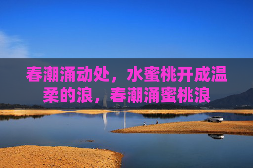 春潮涌动处,水蜜桃开成温柔的浪,春潮涌蜜桃浪 春潮涌动处,水蜜桃开成温柔的浪,春潮涌蜜桃浪