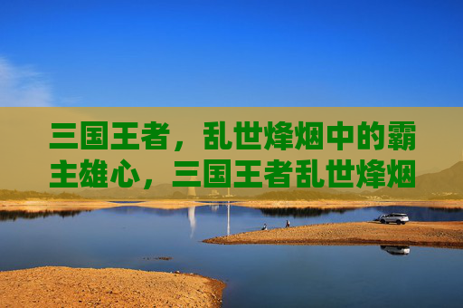三国王者,乱世烽烟中的霸主雄心,三国王者乱世烽烟霸主雄心 三国王者,乱世烽烟中的霸主雄心,三国王者乱世烽烟霸主雄心