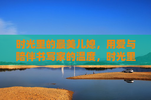 时光里的最美儿媳,用爱与陪伴书写家的温度,时光里的最美儿媳,爱与陪伴,家的温度 时光里的最美儿媳,用爱与陪伴书写家的温度,时光里的最美儿媳,爱与陪伴,家的温度