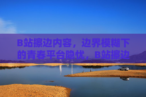 B站擦边内容,边界模糊下的青春平台隐忧,B站擦边之困,边界模糊下的青春平台隐忧 B站擦边内容,边界模糊下的青春平台隐忧,B站擦边之困,边界模糊下的青春平台隐忧