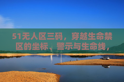 51无人区三码,穿越生命禁区的坐标、警示与生命线,51无人区三码,穿越生命禁区的坐标、警示与生命线 51无人区三码,穿越生命禁区的坐标、警示与生命线,51无人区三码,穿越生命禁区的坐标、警示与生命线