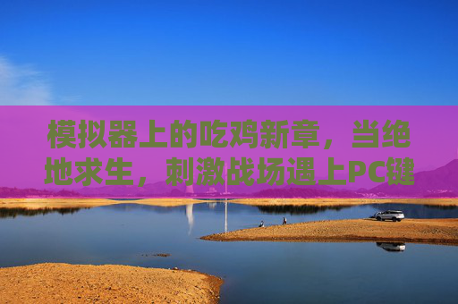 模拟器上的吃鸡新章,当绝地求生,刺激战场遇上PC键鼠,绝地求生×刺激战场,模拟器键鼠开启吃鸡新章 模拟器上的吃鸡新章,当绝地求生,刺激战场遇上PC键鼠,绝地求生×刺激战场,模拟器键鼠开启吃鸡新章