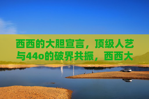 西西的大胆宣言,顶级人艺与44o的破界共振,西西大胆宣言,顶级人艺与44o破界共振 西西的大胆宣言,顶级人艺与44o的破界共振,西西大胆宣言,顶级人艺与44o破界共振