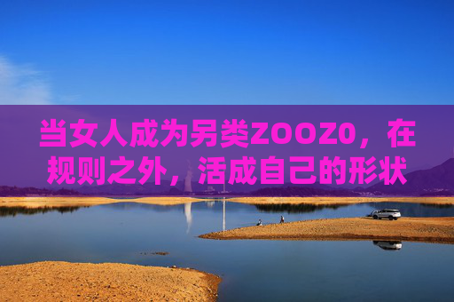 当女人成为另类ZOOZ0,在规则之外,活成自己的形状,另类女人,规则之外,活成自己的形状 当女人成为另类ZOOZ0,在规则之外,活成自己的形状,另类女人,规则之外,活成自己的形状