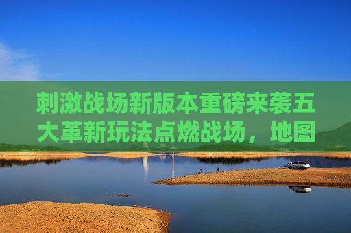 刺激战场新版本重磅来袭五大革新玩法点燃战场,地图、武器、赛事全面升级!刺激战场新版本五大革新玩法,地图武器赛事全面升级 刺激战场新版本重磅来袭五大革新玩法点燃战场,地图、武器、赛事全面升级!刺激战场新版本五大革新玩法,地图武器赛事全面升级