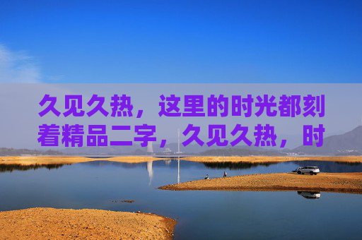 久见久热,这里的时光都刻着精品二字,久见久热,时光镌刻精品 久见久热,这里的时光都刻着精品二字,久见久热,时光镌刻精品