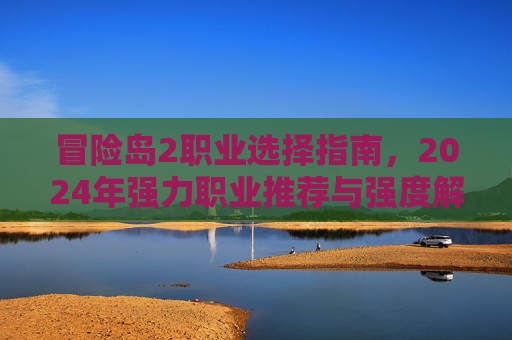 冒险岛2职业选择指南,2024年强力职业推荐与强度解析 冒险岛2职业选择指南,2024年强力职业推荐与强度解析