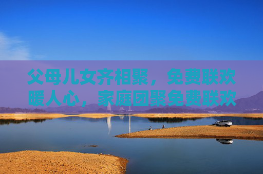 父母儿女齐相聚,免费联欢暖人心,家庭团聚免费联欢暖心 父母儿女齐相聚,免费联欢暖人心,家庭团聚免费联欢暖心