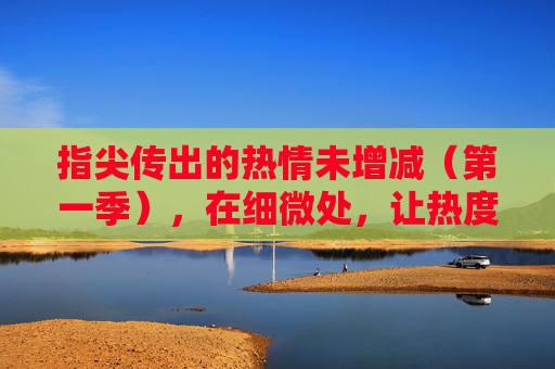 指尖传出的热情未增减(第一季),在细微处,让热度持续生长,指尖热忱,细暖生长(第一季) 指尖传出的热情未增减(第一季),在细微处,让热度持续生长,指尖热忱,细暖生长(第一季)