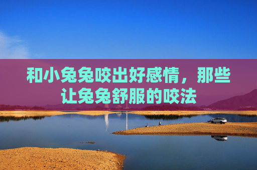和小兔兔咬出好感情,那些让兔兔舒服的咬法 和小兔兔咬出好感情,那些让兔兔舒服的咬法