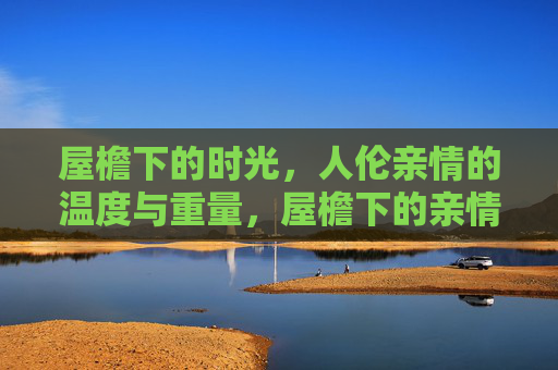 屋檐下的时光,人伦亲情的温度与重量,屋檐下的亲情,时光的温度与重量 屋檐下的时光,人伦亲情的温度与重量,屋檐下的亲情,时光的温度与重量