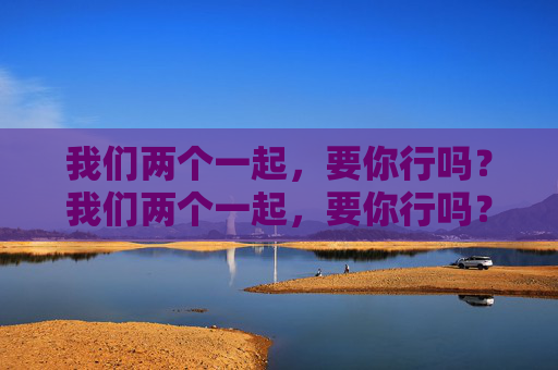 我们两个一起,要你行吗?我们两个一起,要你行吗? 我们两个一起,要你行吗?我们两个一起,要你行吗?