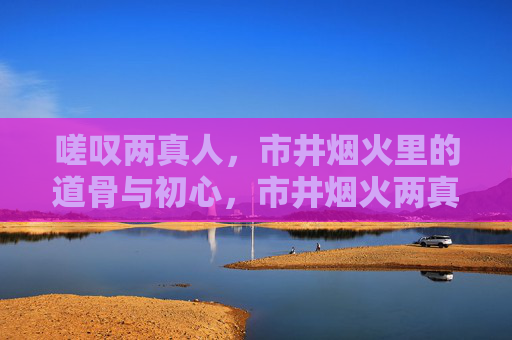 嗟叹两真人,市井烟火里的道骨与初心,市井烟火两真道骨初心 嗟叹两真人,市井烟火里的道骨与初心,市井烟火两真道骨初心