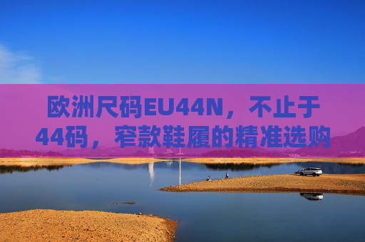 欧洲尺码EU44N,不止于44码,窄款鞋履的精准选购密码,欧洲尺码EU44N,不止于44码的窄款鞋履选购密码 欧洲尺码EU44N,不止于44码,窄款鞋履的精准选购密码,欧洲尺码EU44N,不止于44码的窄款鞋履选购密码