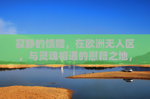 寂静的馈赠,在欧洲无人区,与灵魂相遇的慰藉之地,寂静的馈赠,欧洲无人区的灵魂相遇之地 寂静的馈赠,在欧洲无人区,与灵魂相遇的慰藉之地,寂静的馈赠,欧洲无人区的灵魂相遇之地