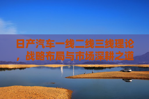 日产汽车一线二线三线理论，战略布局与市场深耕之道，日产汽车一线二线三线理论，战略布局与市场深耕之道