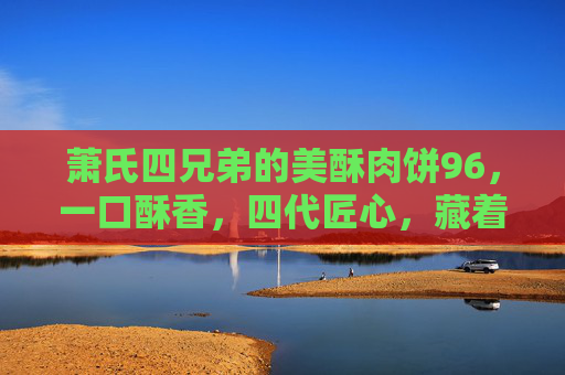 萧氏四兄弟的美酥肉饼96，一口酥香，四代匠心，藏着老街的烟火气，四代匠心萧氏美酥肉饼96，一口酥香藏老街烟火