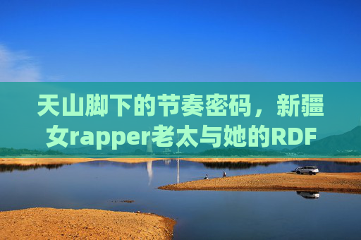 天山脚下的节奏密码，新疆女rapper老太与她的RDFJFTTIK，天山脚下新疆女rapper老太与RDFJFTTIK的节奏密码