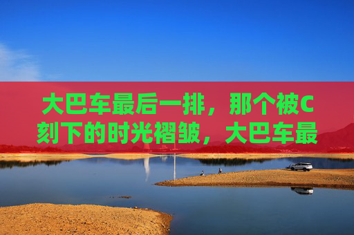 大巴车最后一排,那个被C刻下的时光褶皱,大巴车最后一排,C刻下的时光褶皱 大巴车最后一排,那个被C刻下的时光褶皱,大巴车最后一排,C刻下的时光褶皱