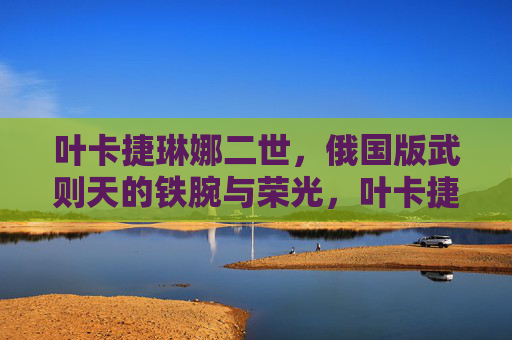 叶卡捷琳娜二世，俄国版武则天的铁腕与荣光，叶卡捷琳娜二世，俄国版武则天的铁腕荣光