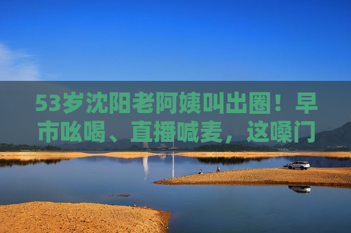 53岁沈阳老阿姨叫出圈！早市吆喝、直播喊麦，这嗓门这热情谁不爱？53岁沈阳老阿姨嗓门热情出圈！早市吆喝直播喊麦圈粉