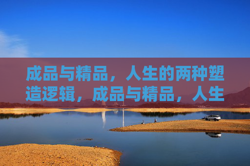 成品与精品,人生的两种塑造逻辑,成品与精品,人生的两种塑造逻辑 成品与精品,人生的两种塑造逻辑,成品与精品,人生的两种塑造逻辑