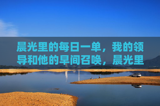 晨光里的每日一单,我的领导和他的早间召唤,晨光里的每日一单,领导的早间召唤 晨光里的每日一单,我的领导和他的早间召唤,晨光里的每日一单,领导的早间召唤