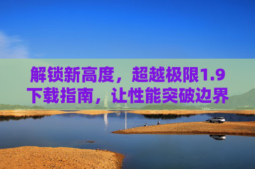 解锁新高度,超越极限1.9下载指南,让性能突破边界,9下载指南,解锁新高度,性能突破边界 解锁新高度,超越极限1.9下载指南,让性能突破边界,9下载指南,解锁新高度,性能突破边界