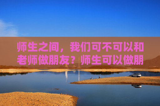 师生之间,我们可不可以和老师做朋友?师生可以做朋友吗? 师生之间,我们可不可以和老师做朋友?师生可以做朋友吗?