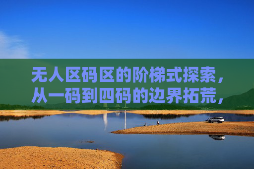 无人区码区的阶梯式探索,从一码到四码的边界拓荒,无人区码区的阶梯式边界拓荒,从一码到四码 无人区码区的阶梯式探索,从一码到四码的边界拓荒,无人区码区的阶梯式边界拓荒,从一码到四码