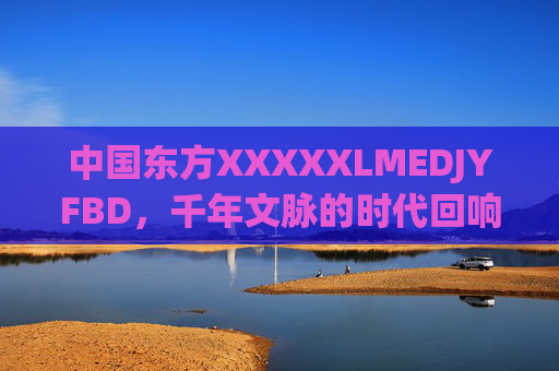 中国东方XXXXXLMEDJYFBD，千年文脉的时代回响与未来图景，中国东方，千年文脉的时代回响与未来图景
