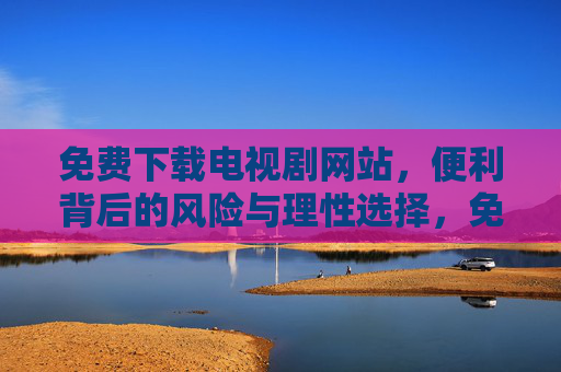 免费下载电视剧网站,便利背后的风险与理性选择,免费下载电视剧网站,便利背后的风险与理性选择 免费下载电视剧网站,便利背后的风险与理性选择,免费下载电视剧网站,便利背后的风险与理性选择