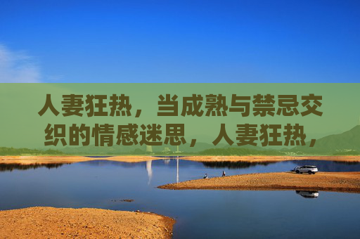 人妻狂热,当成熟与禁忌交织的情感迷思,人妻狂热,禁忌与成熟的情感迷思 人妻狂热,当成熟与禁忌交织的情感迷思,人妻狂热,禁忌与成熟的情感迷思