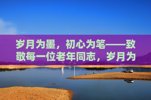 岁月为墨，初心为笔——致敬每一位老年同志，岁月为墨，初心为笔——致敬老年同志