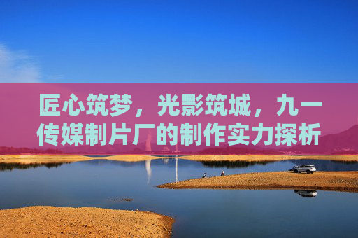 匠心筑梦，光影筑城，九一传媒制片厂的制作实力探析，匠心光影筑梦城，九一传媒制片厂制作实力探析