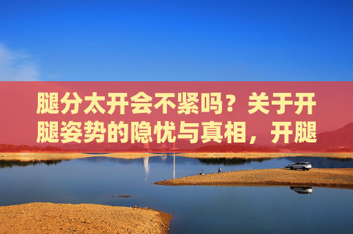 腿分太开会不紧吗?关于开腿姿势的隐忧与真相,开腿姿势的隐忧与真相,腿分太开会松弛吗? 腿分太开会不紧吗?关于开腿姿势的隐忧与真相,开腿姿势的隐忧与真相,腿分太开会松弛吗?