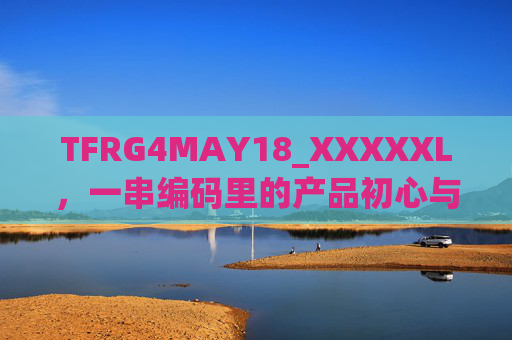 TFRG4MAY18_XXXXXL,一串编码里的产品初心与时代印记,一串编码,产品初心与时代的印记 TFRG4MAY18_XXXXXL,一串编码里的产品初心与时代印记,一串编码,产品初心与时代的印记