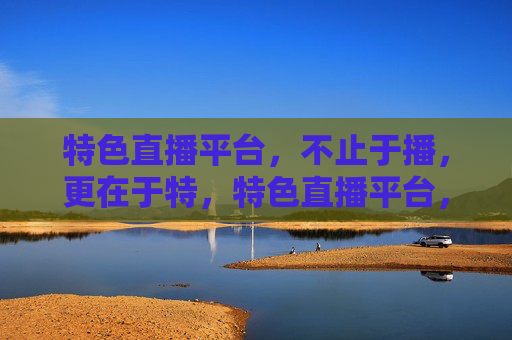 特色直播平台，不止于播，更在于特，特色直播平台，不止于播，更在于特