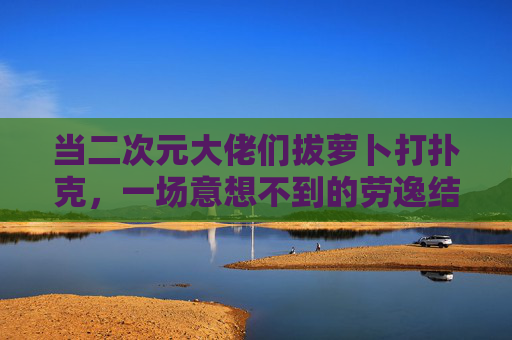 当二次元大佬们拔萝卜打扑克,一场意想不到的劳逸结合大作战,二次元大佬劳逸结合大作战,拔萝卜打扑克也疯狂 当二次元大佬们拔萝卜打扑克,一场意想不到的劳逸结合大作战,二次元大佬劳逸结合大作战,拔萝卜打扑克也疯狂