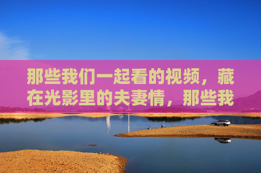 那些我们一起看的视频,藏在光影里的夫妻情,那些我们一起看的光影,藏着夫妻情 那些我们一起看的视频,藏在光影里的夫妻情,那些我们一起看的光影,藏着夫妻情