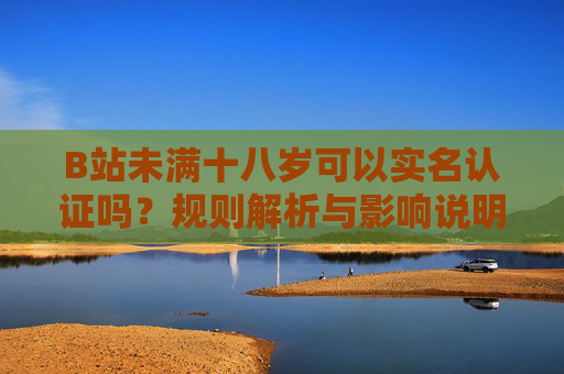 B站未满十八岁可以实名认证吗?规则解析与影响说明,B站未满十八岁实名认证,规则与影响解析 B站未满十八岁可以实名认证吗?规则解析与影响说明,B站未满十八岁实名认证,规则与影响解析