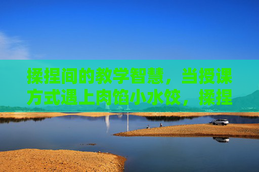 揉捏间的教学智慧,当授课方式遇上肉馅小水饺,揉捏间的教学智慧,小水饺里的授课巧思 揉捏间的教学智慧,当授课方式遇上肉馅小水饺,揉捏间的教学智慧,小水饺里的授课巧思
