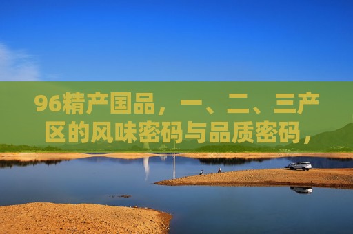 96精产国品,一、二、三产区的风味密码与品质密码,96精产国品,三产区风味与品质的双重密码 96精产国品,一、二、三产区的风味密码与品质密码,96精产国品,三产区风味与品质的双重密码